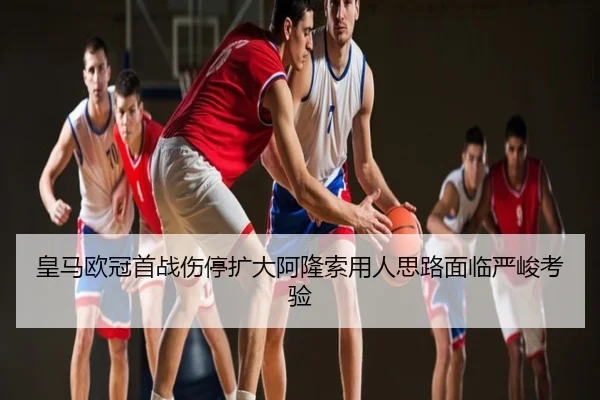 皇马欧冠首战伤停扩大阿隆索用人思路面临严峻考验