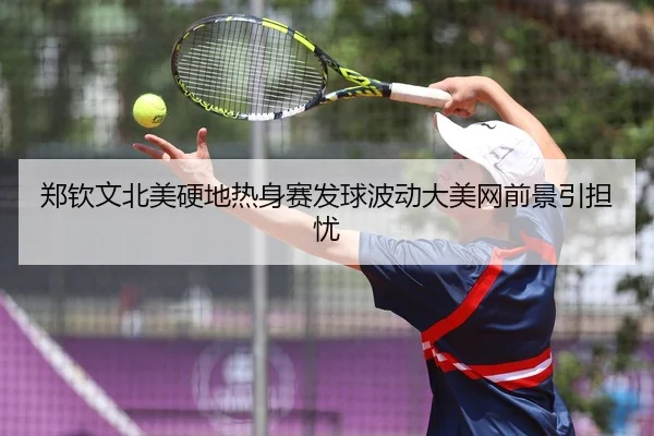 郑钦文北美硬地热身赛发球波动大美网前景引担忧