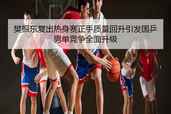 樊振东复出热身赛正手质量回升引发国乒男单竞争全面升级
