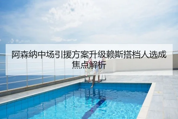 阿森纳中场引援方案升级赖斯搭档人选成焦点解析