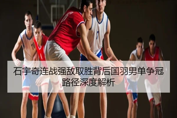 石宇奇连战强敌取胜背后国羽男单争冠路径深度解析