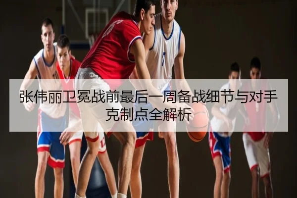 张伟丽卫冕战前最后一周备战细节与对手克制点全解析