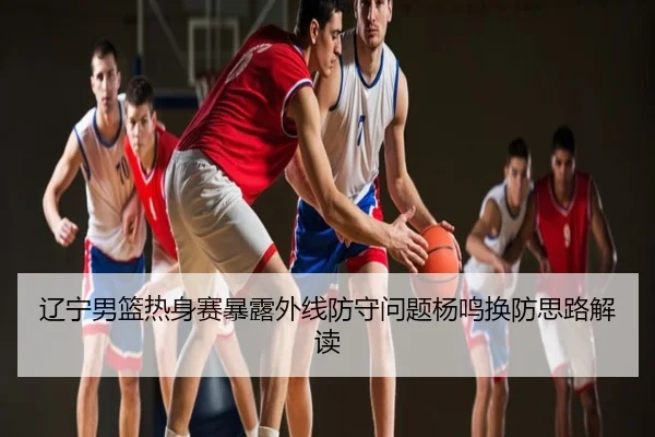 辽宁男篮热身赛暴露外线防守问题杨鸣换防思路解读