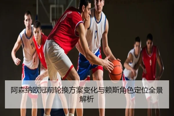 阿森纳欧冠前轮换方案变化与赖斯角色定位全景解析